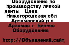 Оборудование по производству липкой ленты › Цена ­ 5 000 000 - Нижегородская обл., Арзамасский р-н, Арзамас г. Бизнес » Оборудование   